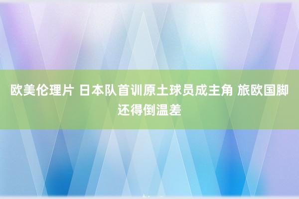 欧美伦理片 日本队首训原土球员成主角 旅欧国脚还得倒温差