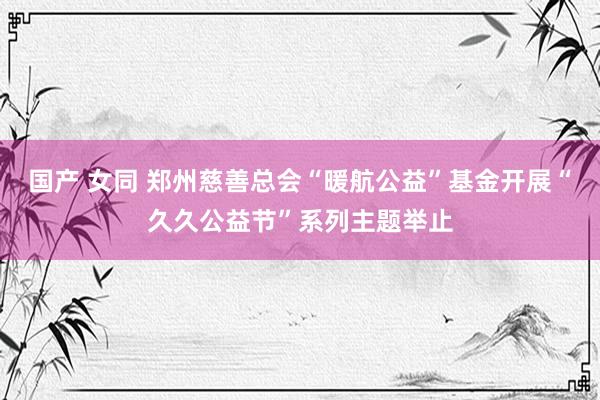 国产 女同 郑州慈善总会“暖航公益”基金开展“久久公益节”系列主题举止