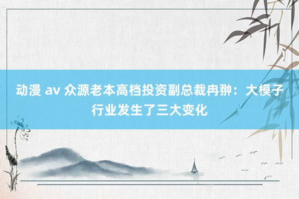 动漫 av 众源老本高档投资副总裁冉翀：大模子行业发生了三大变化