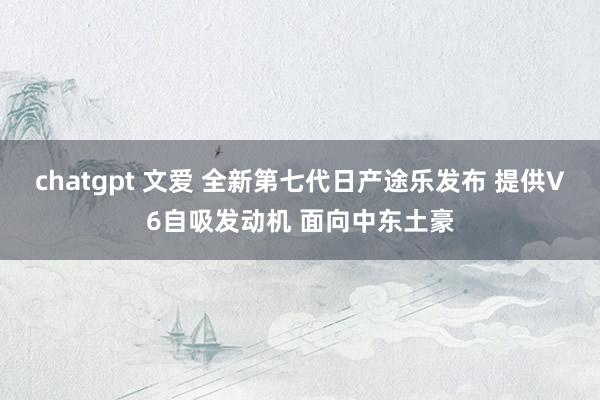 chatgpt 文爱 全新第七代日产途乐发布 提供V6自吸发动机 面向中东土豪