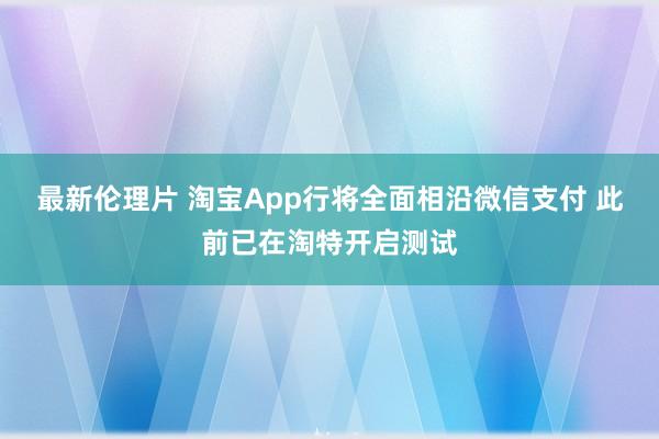 最新伦理片 淘宝App行将全面相沿微信支付 此前已在淘特开启测试