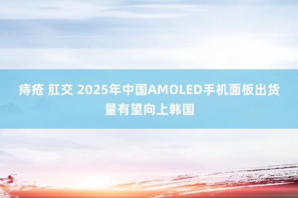 痔疮 肛交 2025年中国AMOLED手机面板出货量有望向上韩国