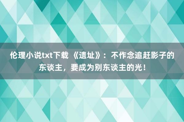 伦理小说txt下载 《遗址》：不作念追赶影子的东谈主，要成为别东谈主的光！