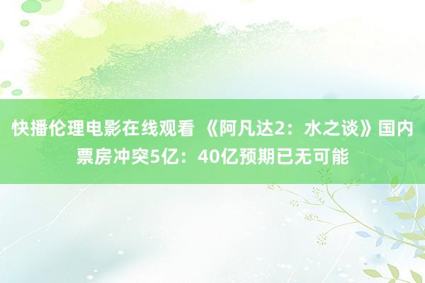 快播伦理电影在线观看 《阿凡达2：水之谈》国内票房冲突5亿：40亿预期已无可能