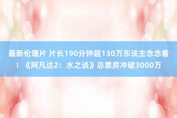 最新伦理片 片长190分钟超130万东谈主念念看！《阿凡达2：水之谈》总票房冲破3000万