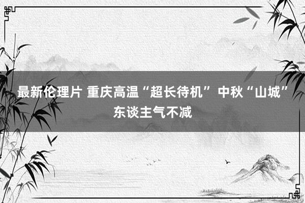 最新伦理片 重庆高温“超长待机” 中秋“山城”东谈主气不减