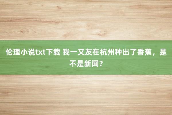 伦理小说txt下载 我一又友在杭州种出了香蕉，是不是新闻？