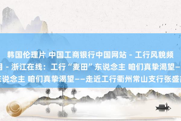 韩国伦理片 中国工商银行中国网站－工行风貌频说念－媒体看工行栏目－浙江在线：工行“麦田”东说念主 咱们真挚渴望——走近工行衢州常山支行张盛鑫