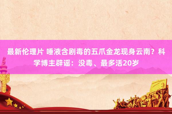 最新伦理片 唾液含剧毒的五爪金龙现身云南？科学博主辟谣：没毒、最多活20岁