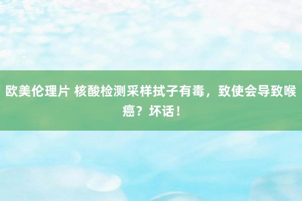 欧美伦理片 核酸检测采样拭子有毒，致使会导致喉癌？坏话！