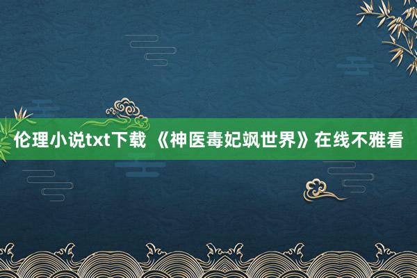 伦理小说txt下载 《神医毒妃飒世界》在线不雅看