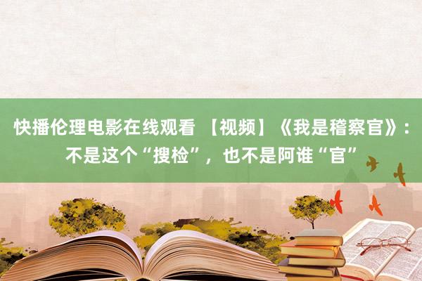 快播伦理电影在线观看 【视频】《我是稽察官》：不是这个“搜检”，也不是阿谁“官”