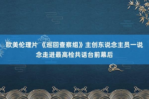 欧美伦理片 《巡回查察组》主创东说念主员一说念走进最高检共话台前幕后