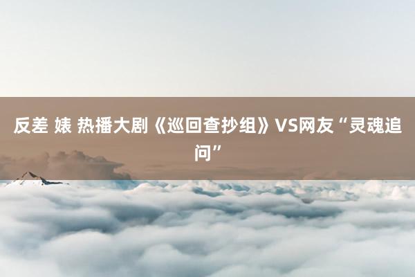 反差 婊 热播大剧《巡回查抄组》VS网友“灵魂追问”