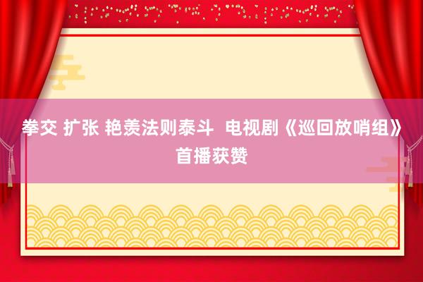 拳交 扩张 艳羡法则泰斗  电视剧《巡回放哨组》首播获赞