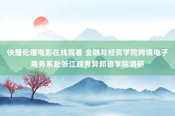 快播伦理电影在线观看 金融与经贸学院跨境电子商务系赴浙江越秀异邦语学院调研