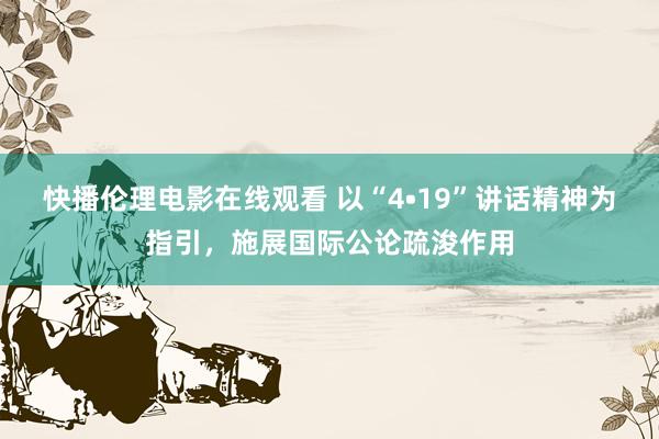 快播伦理电影在线观看 以“4•19”讲话精神为指引，施展国际公论疏浚作用