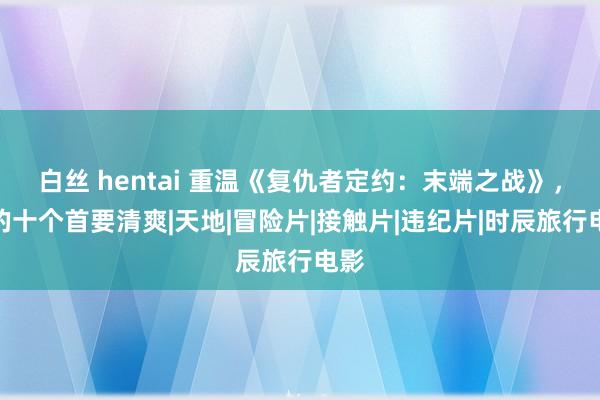 白丝 hentai 重温《复仇者定约：末端之战》，我的十个首要清爽|天地|冒险片|接触片|违纪片|时辰旅行电影