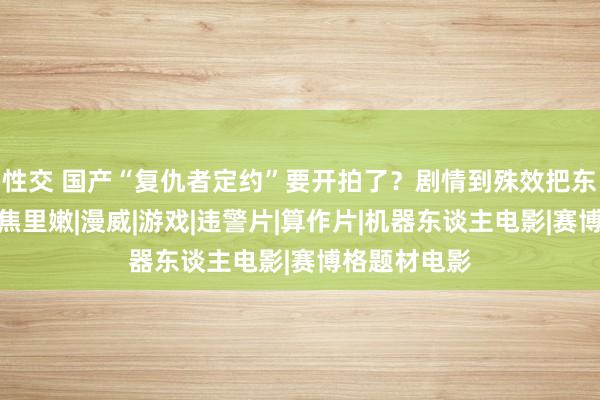 性交 国产“复仇者定约”要开拍了？剧情到殊效把东谈主雷得外焦里嫩|漫威|游戏|违警片|算作片|机器东谈主电影|赛博格题材电影