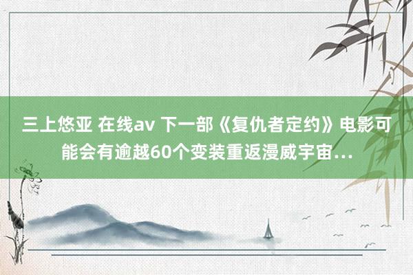 三上悠亚 在线av 下一部《复仇者定约》电影可能会有逾越60个变装重返漫威宇宙…