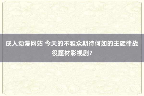 成人动漫网站 今天的不雅众期待何如的主旋律战役题材影视剧？