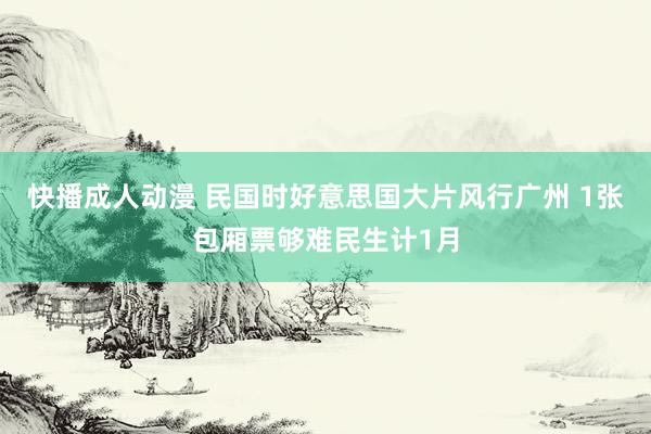 快播成人动漫 民国时好意思国大片风行广州 1张包厢票够难民生计1月