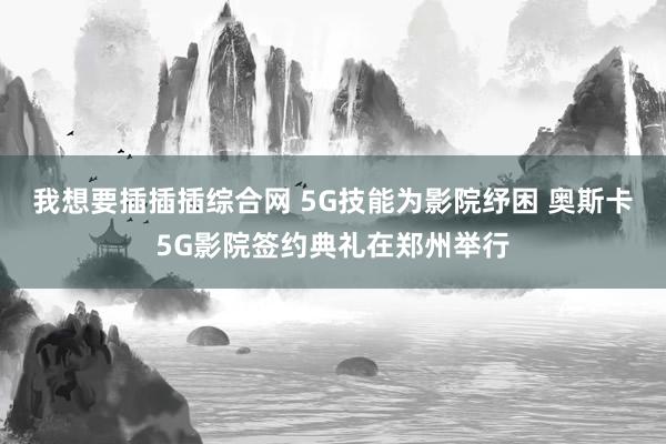 我想要插插插综合网 5G技能为影院纾困 奥斯卡5G影院签约典礼在郑州举行