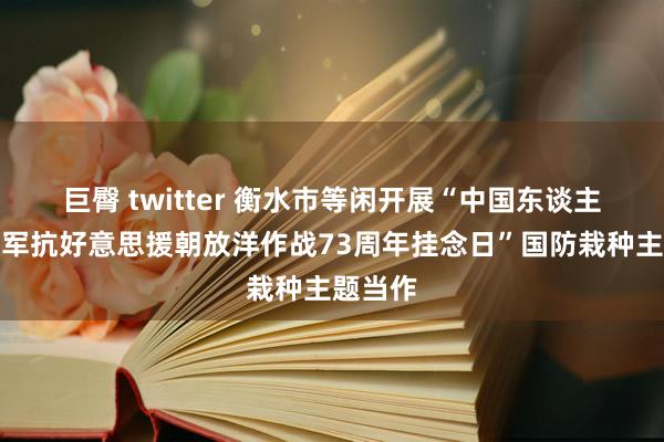 巨臀 twitter 衡水市等闲开展“中国东谈主民志愿军抗好意思援朝放洋作战73周年挂念日”国防栽种主题当作