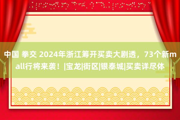 中国 拳交 2024年浙江筹开买卖大剧透，73个新mall行将来袭！|宝龙|街区|银泰城|买卖详尽体