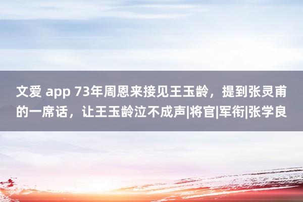 文爱 app 73年周恩来接见王玉龄，提到张灵甫的一席话，让王玉龄泣不成声|将官|军衔|张学良