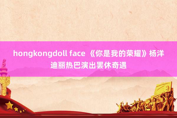 hongkongdoll face 《你是我的荣耀》杨洋迪丽热巴演出罢休奇遇