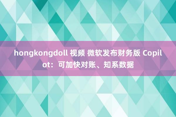 hongkongdoll 视频 微软发布财务版 Copilot：可加快对账、知系数据