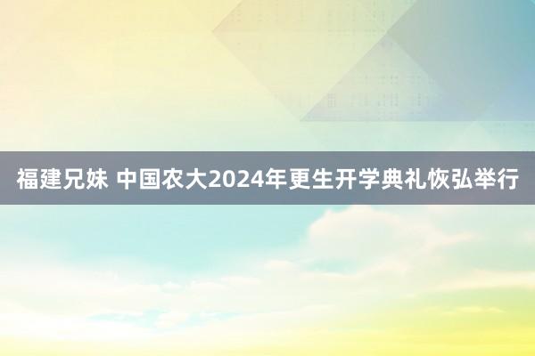 福建兄妹 中国农大2024年更生开学典礼恢弘举行