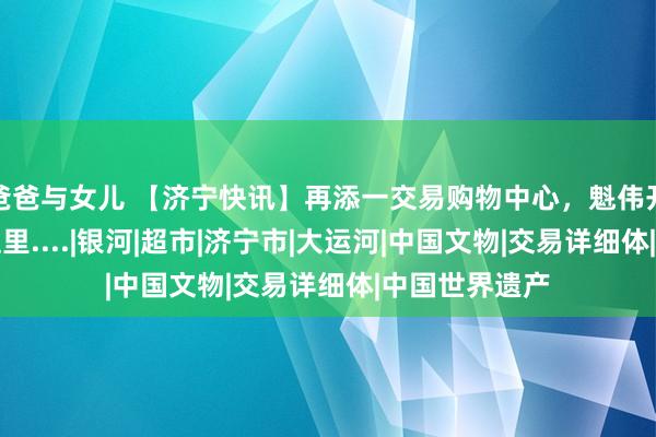 爸爸与女儿 【济宁快讯】再添一交易购物中心，魁伟开业！在济宁这里....|银河|超市|济宁市|大运河|中国文物|交易详细体|中国世界遗产