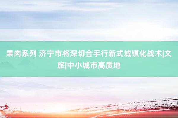 果肉系列 济宁市将深切合手行新式城镇化战术|文旅|中小城市高质地