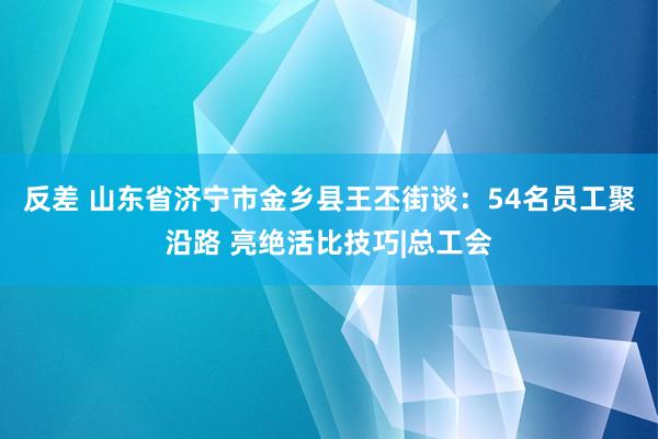 反差 山东省济宁市金乡县王丕街谈：54名员工聚沿路 亮绝活比技巧|总工会