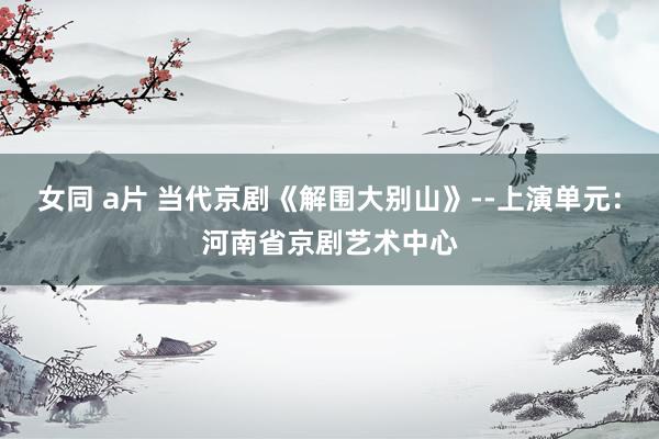 女同 a片 当代京剧《解围大别山》--上演单元：河南省京剧艺术中心