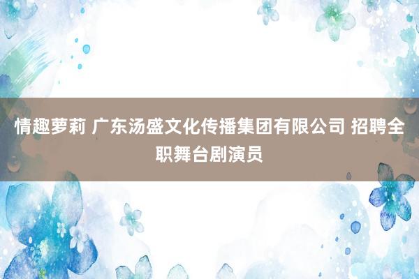 情趣萝莉 广东汤盛文化传播集团有限公司 招聘全职舞台剧演员