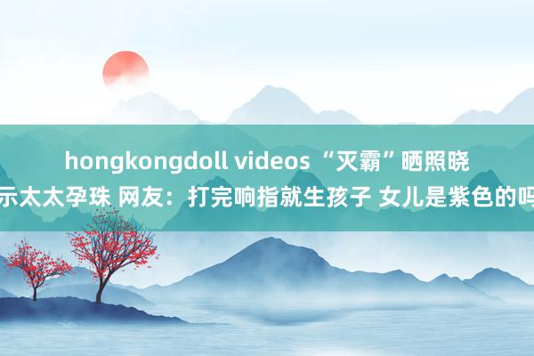 hongkongdoll videos “灭霸”晒照晓示太太孕珠 网友：打完响指就生孩子 女儿是紫色的吗