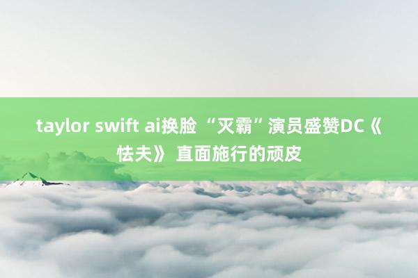 taylor swift ai换脸 “灭霸”演员盛赞DC《怯夫》 直面施行的顽皮