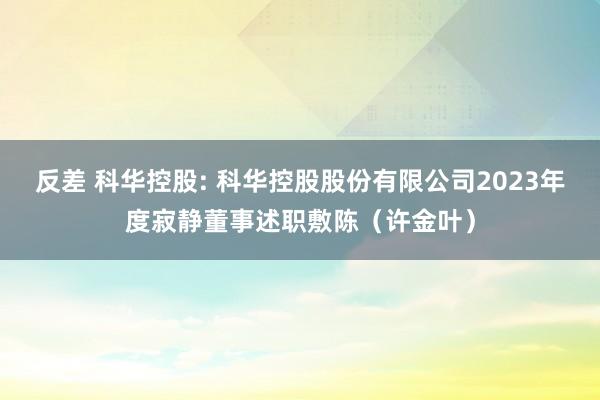 反差 科华控股: 科华控股股份有限公司2023年度寂静董事述职敷陈（许金叶）