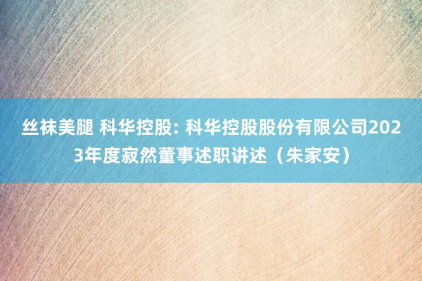 丝袜美腿 科华控股: 科华控股股份有限公司2023年度寂然董事述职讲述（朱家安）