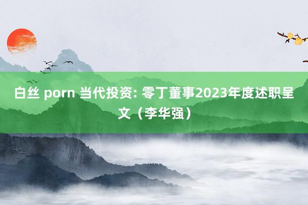 白丝 porn 当代投资: 零丁董事2023年度述职呈文（李华强）