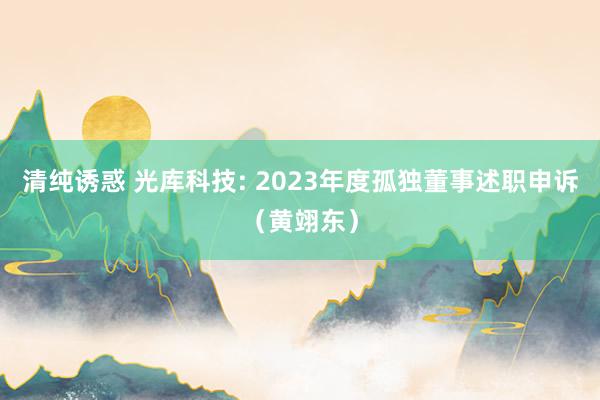 清纯诱惑 光库科技: 2023年度孤独董事述职申诉（黄翊东）