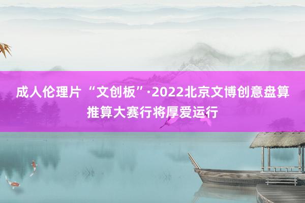 成人伦理片 “文创板”·2022北京文博创意盘算推算大赛行将厚爱运行