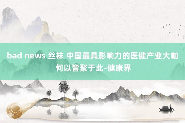 bad news 丝袜 中国最具影响力的医健产业大咖 何以皆聚于此-健康界