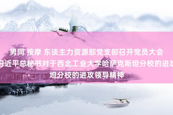 男同 按摩 东谈主力资源部党支部召开党员大会传达学习习近平总秘书对于西北工业大学哈萨克斯坦分校的进攻领导精神